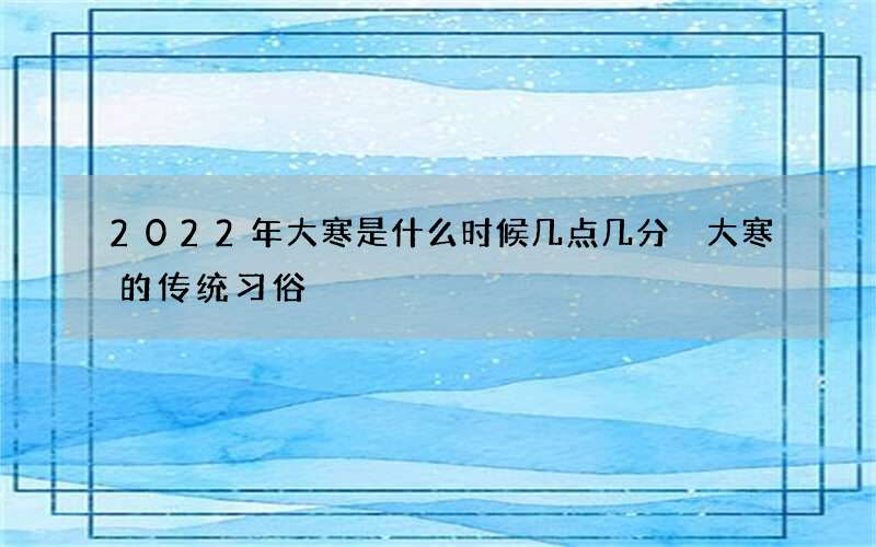 2022年大寒是什么时候几点几分 大寒的传统习俗